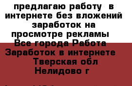 предлагаю работу  в интернете без вложений,заработок на просмотре рекламы - Все города Работа » Заработок в интернете   . Тверская обл.,Нелидово г.